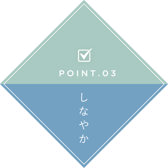 POINT.03 しなやか